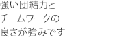 強い団結力とチームワークの良さが強みです