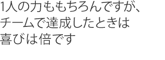 1人の力ももちろんですが、チームで達成したときは喜びは倍です