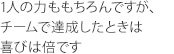 1人の力ももちろんですが、チームで達成したときは喜びは倍です