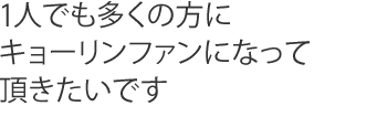 1人でも多くの方にキョーリンファンになって頂きたいです