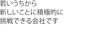 若いうちから新しいことに積極的に挑戦できる会社です