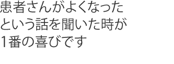患者さんがよくなったという話を聞いた時が1番の喜びです