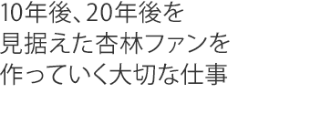 10年後、20年後を見据えた杏林ファンを作っていく大切な仕事