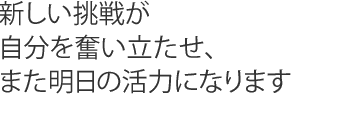 新しい挑戦が自分を奮い立たせ、また明日の活力になります