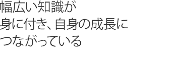 幅広い知識が身に付き、自身の成長につながっている