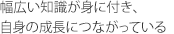 幅広い知識が身に付き、自身の成長につながっている